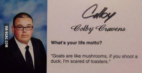 Colby Colby Cravens What's your life motto? Goats are like mushrooms, if you shoot a duck, I'm scared of toasters.