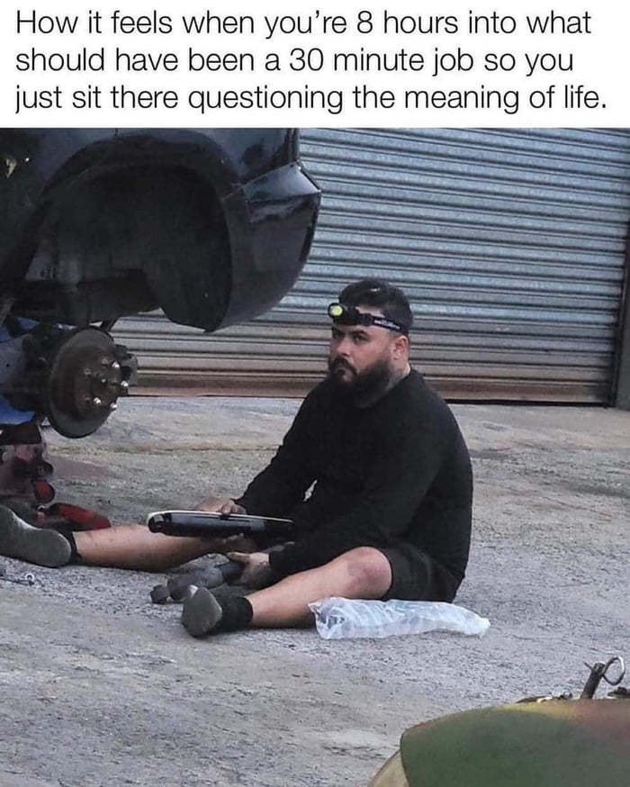 How it feels when youre 8 hours into what should have been a 30 minute job so you just sit there questioning the meaning of life