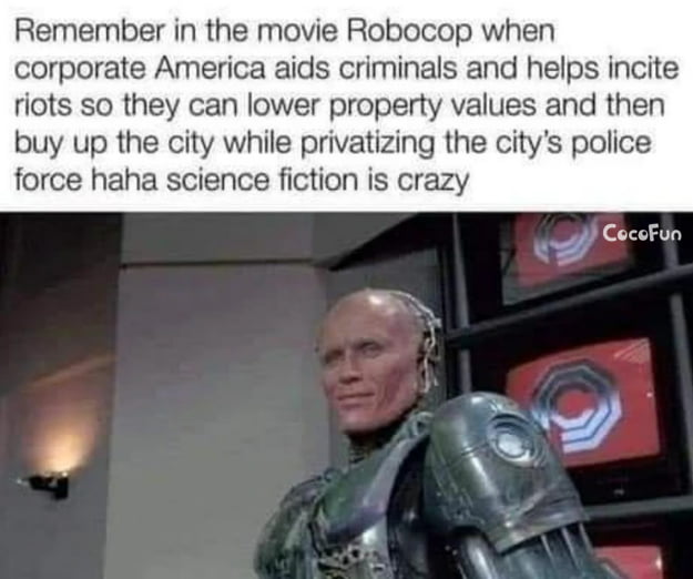 Remember in the movie Robocop when corporate America aids criminals and helps incite riots so they can lower property values and then buy up the city while privatizing the citys police force haha science fiction is crazy g CoccFun e