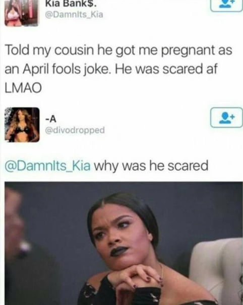 Told my cousin he got me pregnant as an April fools joke. He was scared af LMAO

@Damnlts_Kia why was he scared