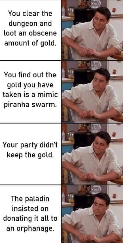 You clear the dungeon and loot an obscene amount of gold You find out the gold you have taken is a mimic piranha swarm Your party didnt keep the gold The paladin insisted on donating it all to an orphanage