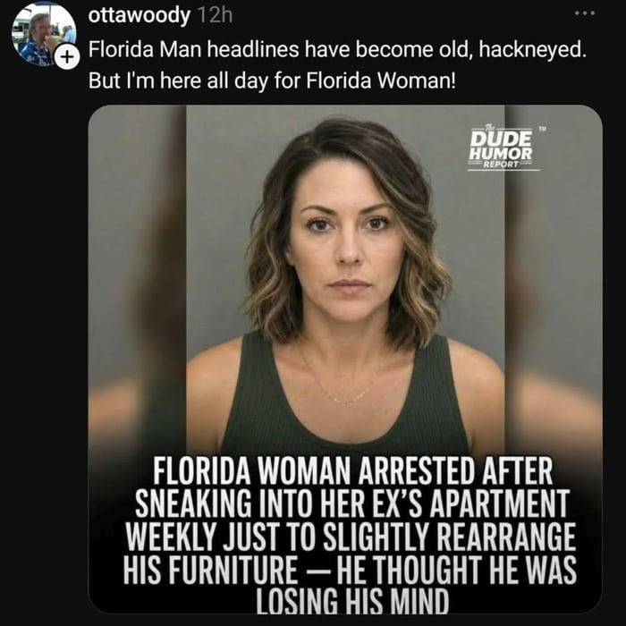 ottawoody 12h Florida Man headlines have become old, hackneyed. But I'm here all day for Florida Woman! THE DUDE HUMOR REPORT FLORIDA WOMAN ARRESTED AFTER SNEAKING INTO HER EX'S APARTMENT WEEKLY JUST TO SLIGHTLY REARRANGE HIS FURNITURE — HE THOUGHT HE WAS LOSING HIS MIND