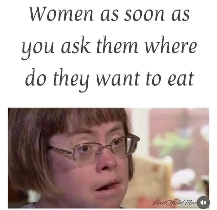Women as soon as you ask them where do they want to eat