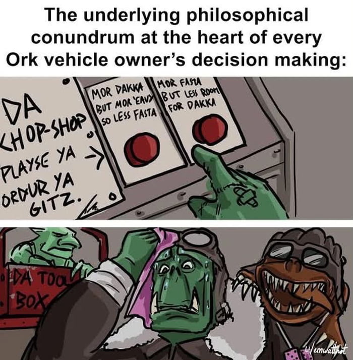 The underlying philosophical conundrum at the heart of every Ork vehicle owner's decision making: DA KHOP-SHOP PLAYSE YA ORDUR YA GITZ. MOR DAKKA BUT MOR 'EAVY SO LESS FASTA. MOR FASTA BUT LESS ROOM FOR DAKKA.