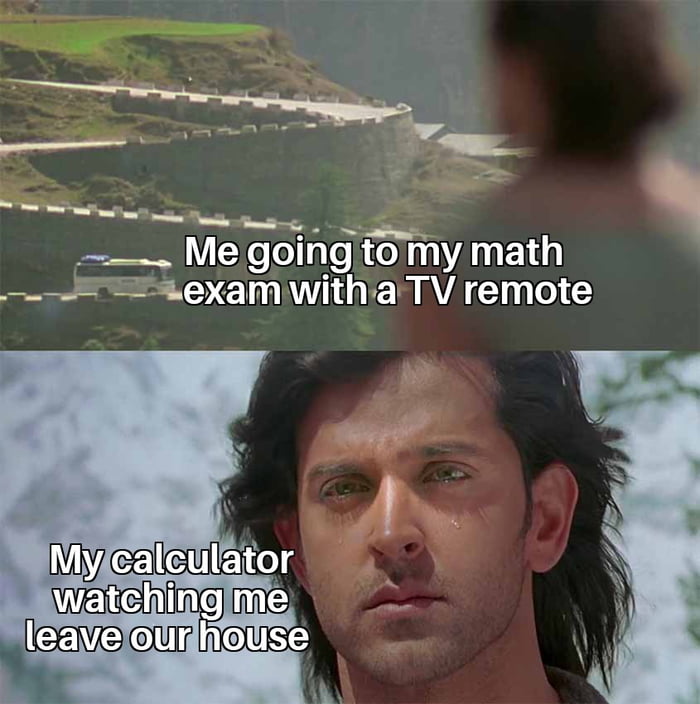 Me going to my math exam with a TV remote. My calculator watching me leave our house.