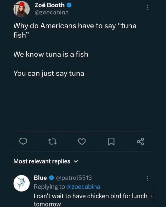 Zoë Booth @zoecabina: Why do Americans have to say “tuna fish”. We know tuna is a fish. You can just say tuna
Blue @patrol5513: I can’t wait to have chicken bird for lunch tomorrow