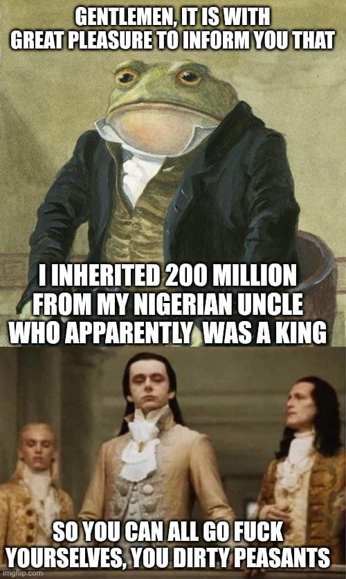 GENTLEMEN, IT IS WITH GREAT PLEASURE TO INFORM YOU THAT I INHERITED 200 MILLION FROM MY NIGERIAN UNCLE WHO APPARENTLY WAS A KING

SO YOU CAN ALL GO FUCK YOURSELVES, YOU DIRTY PEASANTS