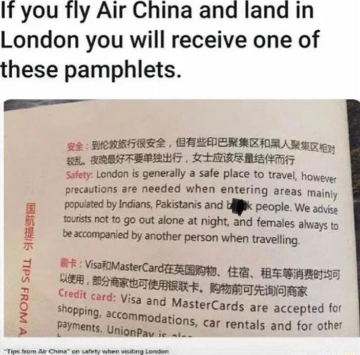 If you fly Air China and land in London you will receive one of these pamphlets 22 BOREGHRE EREDERREIRAM ST gn ARBTFRRRSS SRR Sufty London i generally a safe place 10 travel howeys precautions are needed when entering areas mainiy popuited by Indians Pakistanis and Ufiiik people We acvise outists 0t 12 g0 out alone at night and females ahways to beaccompanied by another person when travelling L D 