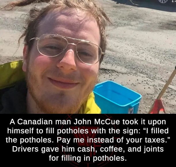 b A Canadian man John McCue took it upon himself to fill potholes with the sign I filled the potholes Pay me instead of your taxes Drivers gave him cash coffee and joints for filling in potholes