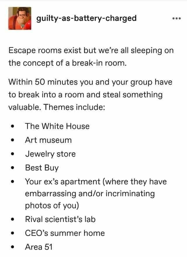 guilty as battery charged Escape rooms exist but were all sleeping on the concept of a break in room Within 50 minutes you and your group have to break into a room and steal something valuable Themes include The White House Art museum Jewelry store Best Buy Your exs apartment where they have embarrassing andor incriminating photos of you Rival scientists lab CEOs summer home Area 51