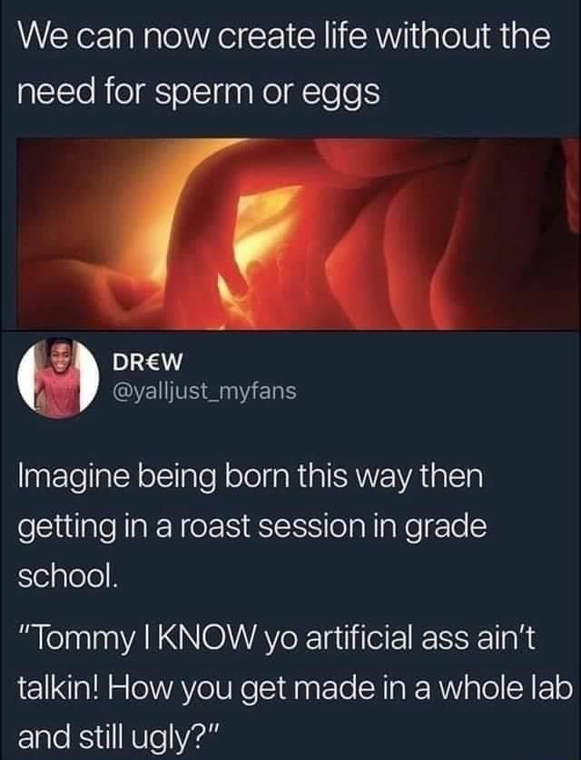 We can now create life without the need for sperm or eggs DREW QVETSERGERS Imagine being born this way then getting in a roast session in grade SelplelelH Tommy KNOW yo artificial ass aint a1l o eIWAY e IURe SidlnaFTo A Ta RRW alol N Fl o and still ugly