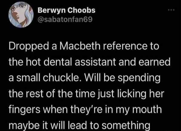 Berwyn Choobs GEELEIGHIER Dropped a Macbeth reference to the hot dental assistant and earned a small chuckle Will be spending the rest of the time just licking her fingers when theyre in my mouth maybe it will lead to something
