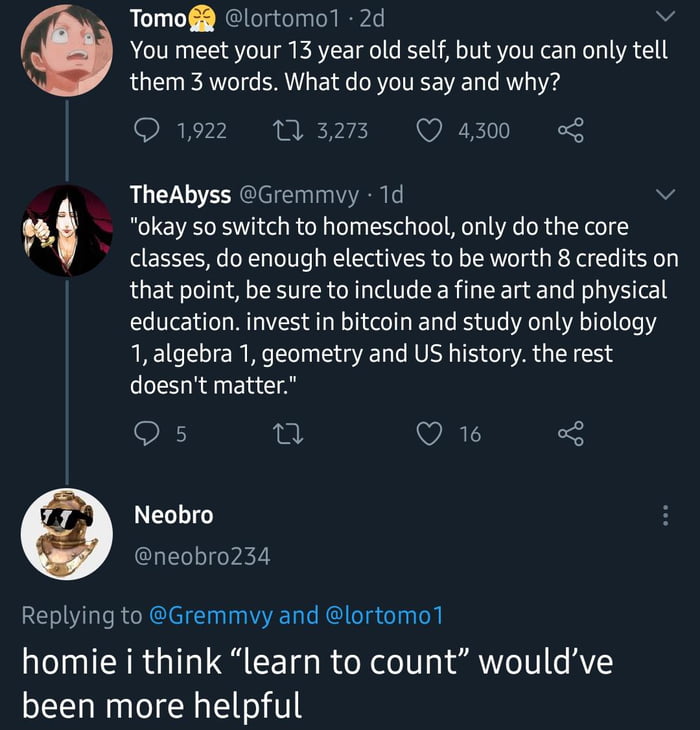 TomofR lortomo1 2d v You meet your 13 year old self but you can only tell R them 3 words What do you say and why O 1922 M 3273 Q 4300 9 TheAbyss Gremmvy 1d v b okay so switch to homeschool only do the core classes do enough electives to be worth 8 credits on that point be sure to include a fine art and physical education invest in bitcoin and study only biology 1 algebra 1 geometry and US history 