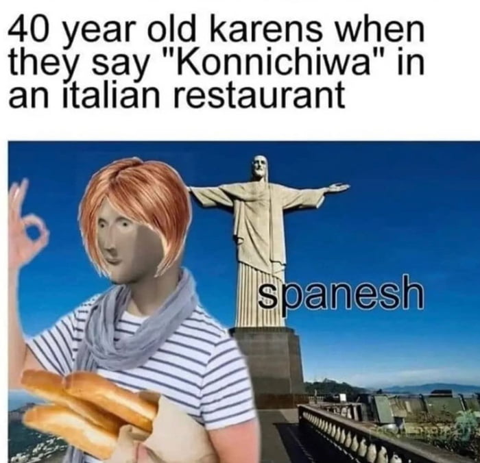 40 year old karens when they say Konnichiwa in an italian restaurant
