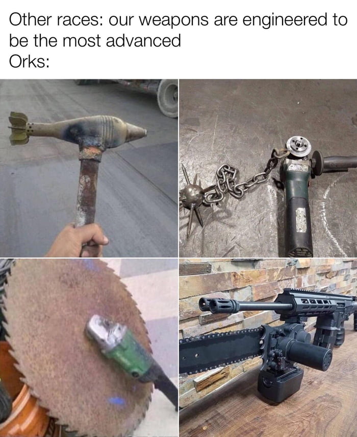 Other races our weapons are engineered to be the most advanced Orks