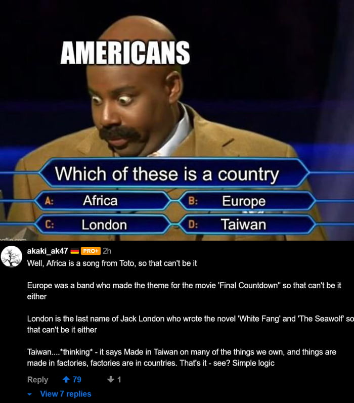 Which of these is a country CERTT akaki_ak47 w BRSH 21 Well Africa is a song from Toto so that cant be it Europe was a band who made the theme for the movie Final Countdown so that cant be it either London is the last name of Jack London who wrote the novel White Fang and The Seawolf so that cant be it either Taiwan thinking it says Made in Taiwan on many of the things we own and things are made i