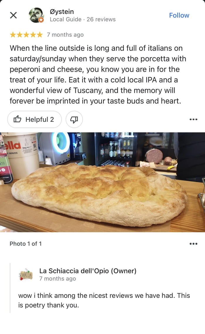 X Bystein Follow Local Guide 26 reviews 7 months ago When the line outside is long and full of italians on saturdaysunday when they serve the porcetta with peperoni and cheese you know you are in for the treat of your life Eat it with a cold local IPA and a wonderful view of Tuscany and the memory will forever be imprinted in your taste buds and heart 2 Helpful 2 s1 oo Photo 10f 1 Ll La Schiaccia 