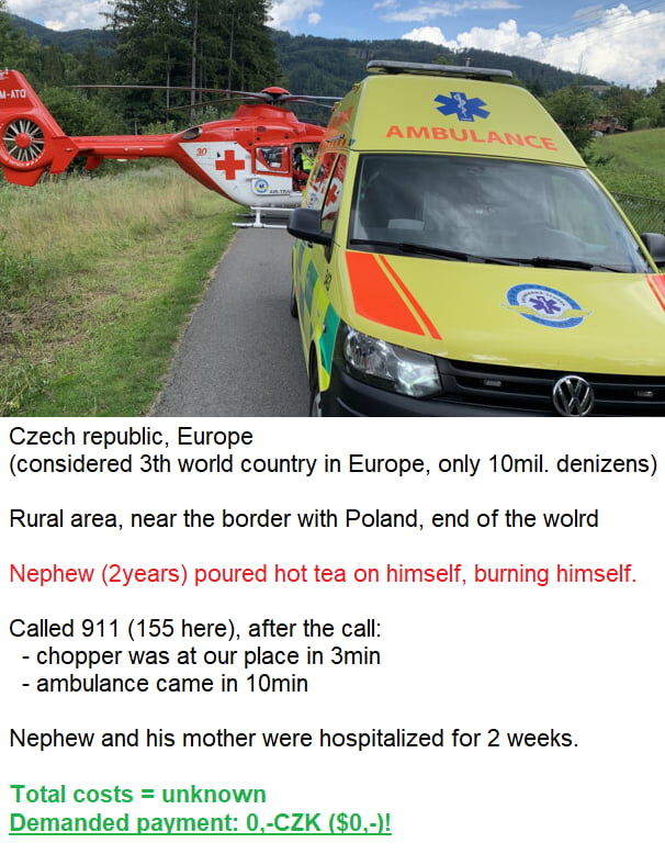 Czech republic Europe considered 3th world country in Europe only 10mil denizens Rural area near the border with Poland end of the wolrd Called 911 155 here after the call chopper was at our place in 3min ambulance came in 10min Nephew and his mother were hospitalized for 2 weeks Total costs unknown Demanded payment 0 CZK 0