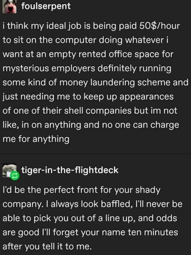 4 foulserpent i think my ideal job is being paid 50hour to sit on the computer doing whatever i want at an empty rented office space for mysterious employers definitely running some kind of money laundering scheme and JUE g LcTTo 1Te Mag R o CIETo NV o To ol Talel of one of their shell companies but im not 1Moo lTa gl gTe JeTale WaToNolg Nor Ta el EoT o me for anything atiger in the ightdeck o NoT