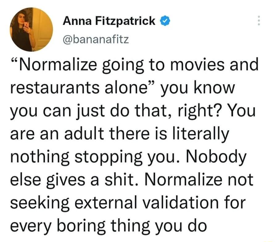 Anna Fitzpatrick bananafitz Normalize going to movies and restaurants alone you know you can just do that right You are an adult there is literally nothing stopping you Nobody else gives a shit Normalize not seeking external validation for every boring thing you do