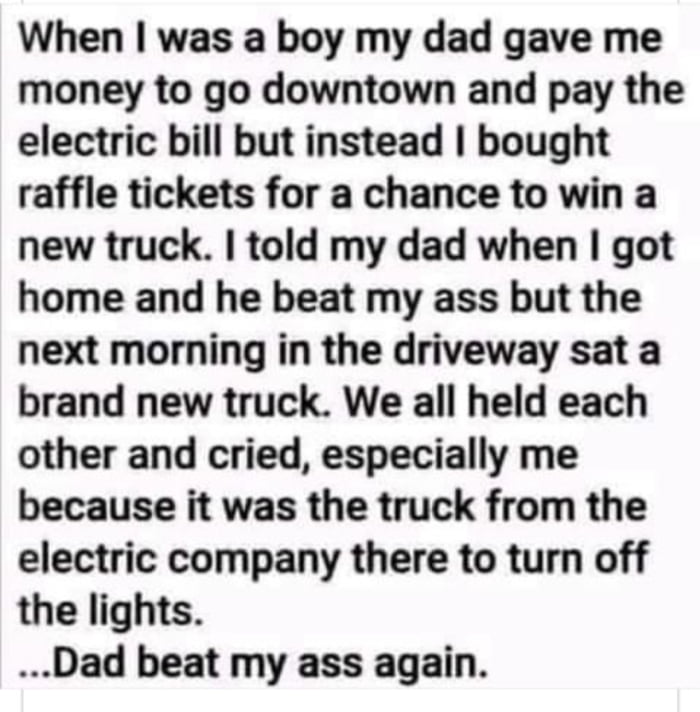 When was a boy my dad gave me money to go downtown and pay the electric bill but instead bought raffle tickets for a chance to win a new truck told my dad when got home and he beat my ass but the next morning in the driveway sat a brand new truck We all held each other and cried especially me because it was the truck from the electric company there to turn off the lights Dad beat my ass again