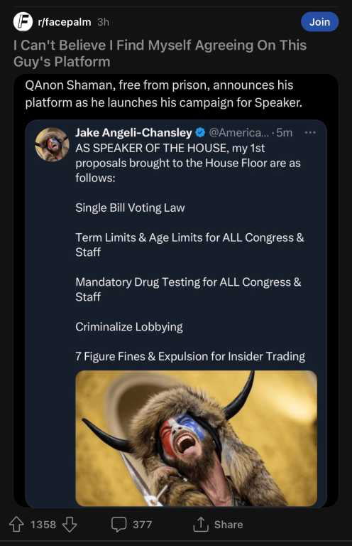 rrracepaim Join ol R CUCVAR ST RVIVE TR el 3 THY Guys Platform QAnon Shaman free from prison announces his platform as he launches his campaign for Speaker Jake Angeli Chansley America 5m AS SPEAKER OF THE HOUSE my st proposals brought to the House Floor are as follows Single Bill Voting Law Term Limits Age Limits for ALL Congress Staff Mandatory Drug Testing for AL Congress Staff Criminalize Lobb