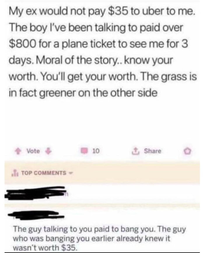 My ex would not pay 35 to uber to me The boy Ive been talking to paid over 800 for a plane ticket to see me for 3 days Moral of the story know your worth Youll get your worth The grass is in fact greener on the other side vore w0 2 Share The guy talking to you paid to bang you The guy who was banging you earlier already knew it wasnt worth 35