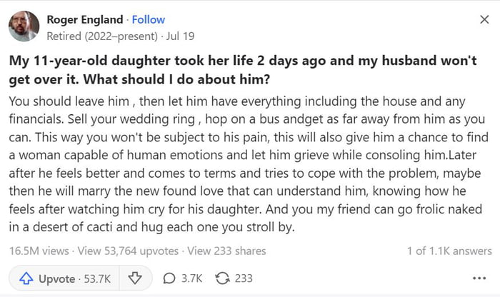 Roger England Fallow x Retired 2022 present Jul 19 My 11 year old daughter took her life 2 days ago and my husband wont get over it What should do about him You shoud leave him then let him have everything including the house and any financias Sell your wedding ring hop on a bus andget as far away from him as you can This way you wont be subject to his pain this wil also give him a chance to find 