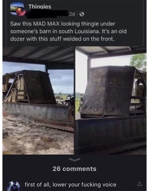 Thinaies 2d Saw this MAD MAX looking thingie under someones barn in south Louisiana Its an old dozer with this stuff welded on the front 26 comments first of all lower your fucking voice