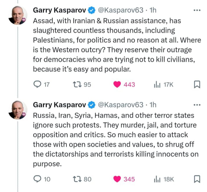 Garry Kasparov Kasparov63 1h Assad with Iranian Russian assistance has slaughtered countless thousands including Palestinians for politics and no reason at all Where is the Western outcry They reserve their outrage for democracies who are trying not to kill civilians because its easy and popular o374 95 443 it 17K Garry Kasparov Kasparov63 1h Russia Iran Syria Hamas and other terror states ignore 