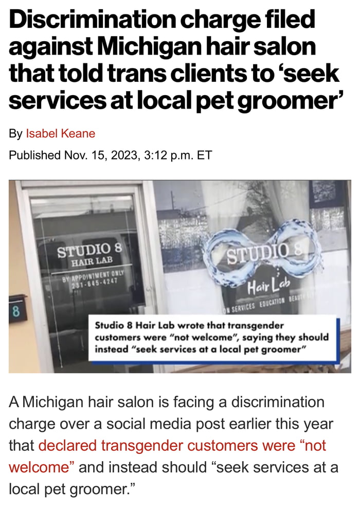 Discrimination charge filed against Michigan hair salon that told trans clients to seek services atlocal pet groomer By Published Nov 15 2023 312 pm ET Keane A Michigan hair salon is facing a discrimination charge over a social media post earlier this year that declared transgender customers were not welcome and instead should seek services at a local pet groomer
