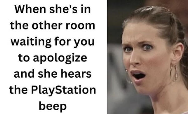 When shes in the other room waiting for you to apologize and she hears the PlayStation beep