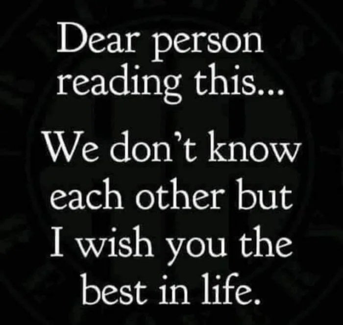 Dear person reading this We dont know each other but I wish you the best in life