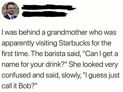 was behind a grandmother who was apparently visiting Starbucks for the first time The barista said Can get a name for your drink She looked very confused and said slowly l guess just callit Bob