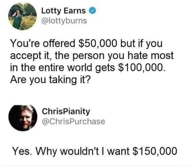 Lotty Earns lottyburns Youre offered 50000 but if you accept it the person you hate most in the entire world gets 100000 Are you taking it ChrisPianity ChrisPurchase Yes Why wouldnt want 150000