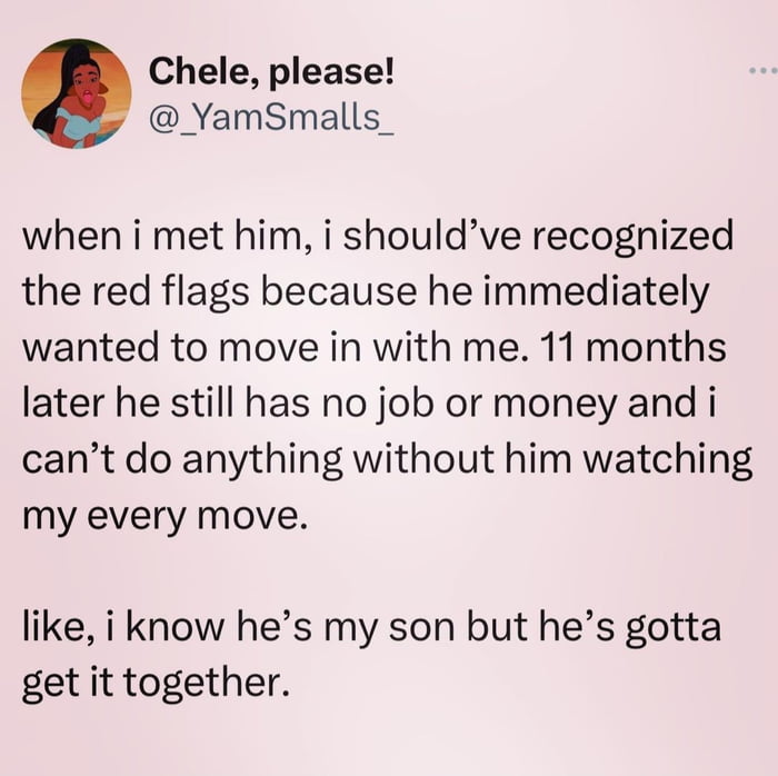 Chele please YamSmalls_ when i met him i shouldve recognized the red flags because he immediately wanted to move in with me 11 months later he still has no job or money and i cant do anything without him watching my every move like i know hes my son but hes gotta get it together
