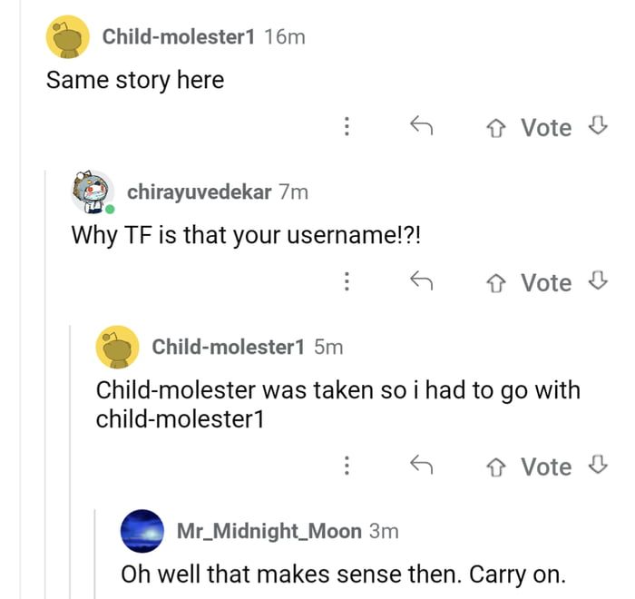 Child molester 16m Same story here a Vote Q_ chirayuvedekar 7m Why TF is that your username a Vote chid molestert sm Child molester was taken so i had to go with child molester1 Vote Mr_Midnight_Moon 3m Oh well that makes sense then Carry on