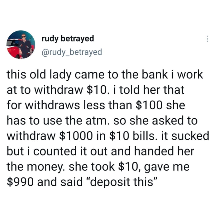 a rudy betrayed rudy_betrayed this old lady came to the bank i work at to withdraw 10 i told her that for withdraws less than 100 she has to use the atm so she asked to withdraw 1000 in 10 bills it sucked but i counted it out and handed her the money she took 10 gave me 990 and said deposit this