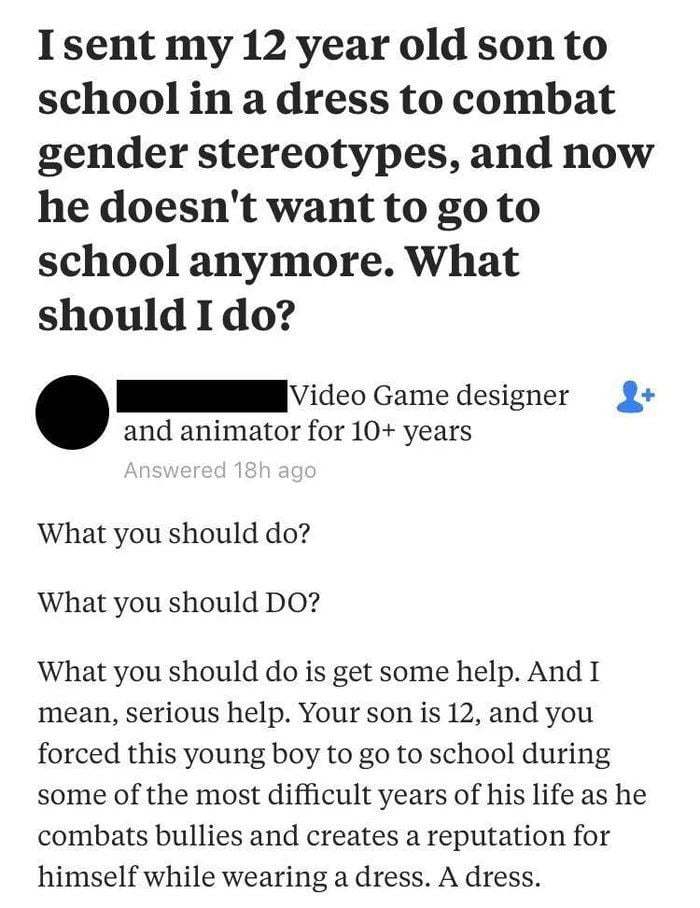 Isent my 12 year old son to school in a dress to combat gender stereotypes and now he doesnt want to go to school anymore What should Ido IV icco Game designer 2 and animator for 10 years What you should do What you should DO What you should do is get some help And I mean serious help Your son is 12 and you forced this young boy to go to school during some of the most difficult years of his life a