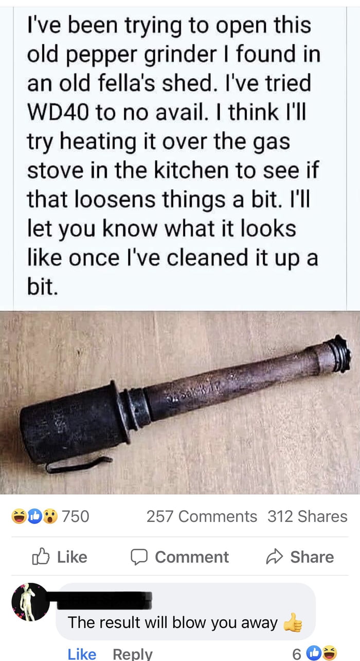 Ive been trying to open this old pepper grinder found in an old fellas shed Ive tried WD40 to no avail think Il try heating it over the gas stove in the kitchen to see if that loosens things a bit Ill let you know what it looks like once Ive cleaned it up a bit b i 1 il 0 750 257 Comments 312 Shares oy Like Comment Share QI The result will blow you away Like Rebplv 6 Os