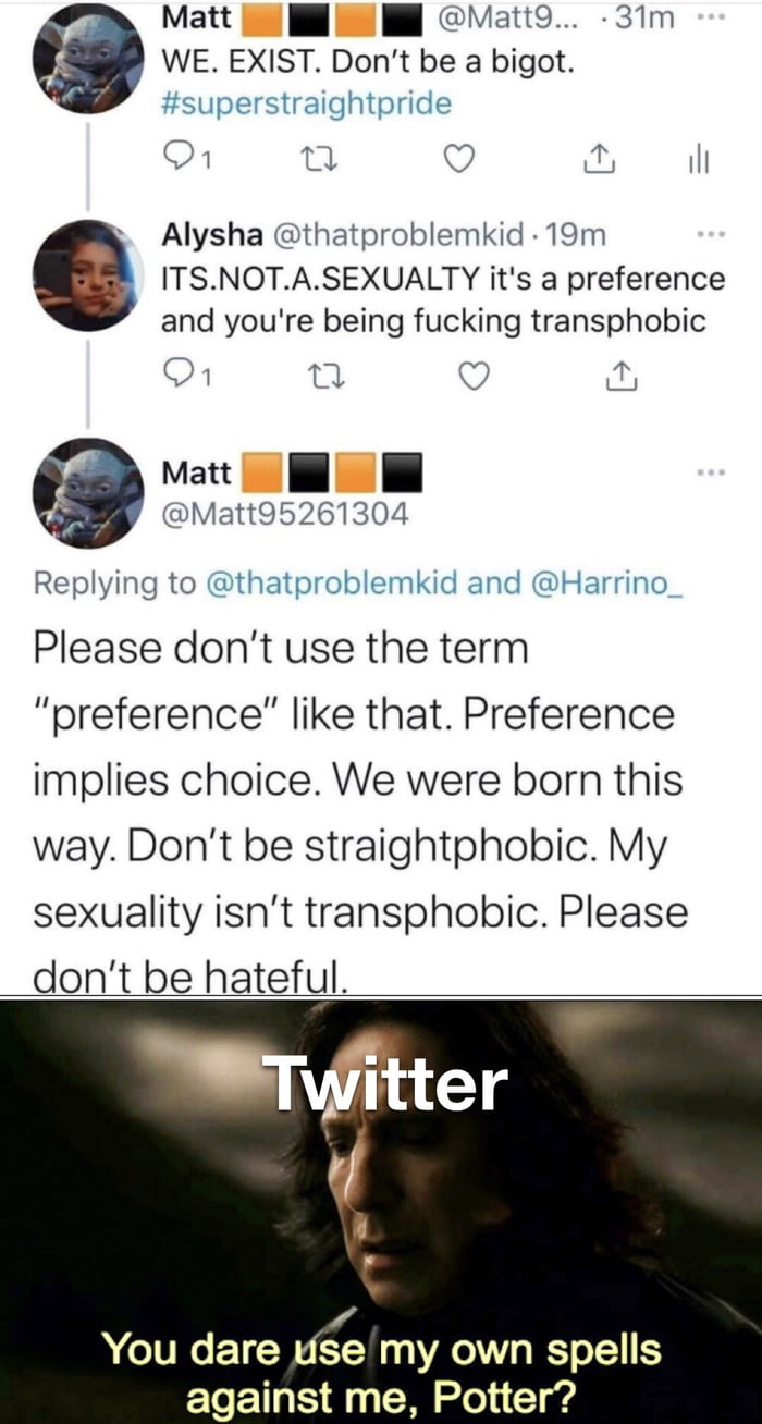 Matt l Il Matt9 31Tm WE EXIST Dont be a bigot superstraightpride O1 o Q o il k Alysha thatproblemkid 19m ITSNOTASEXUALTY its a preference and youre being fucking transphobic On 0 Matt DN Matt95261304 Replying to thatproblemkid and Harrino_ Please dont use the term preference like that Preference implies choice We were born this way Dont be straightphobic My sexuality isnt transphobic Please dont b