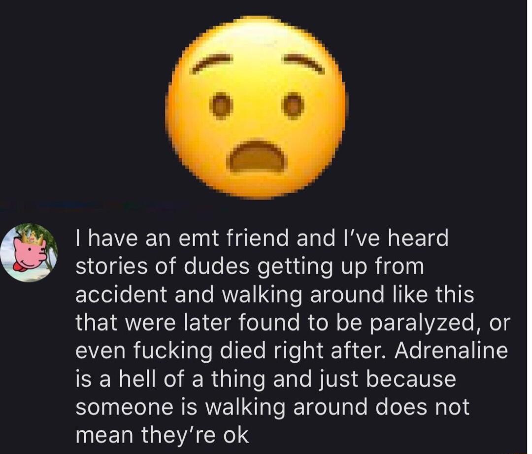 have an emt friend and Ive heard stories of dudes getting up from accident and walking around like this that were later found to be paralyzed or VLRV o e 1Te Mo QT CIA ET TR Y SENERIER GG BTSSR someone is walking around does not EERRGIAHNeS