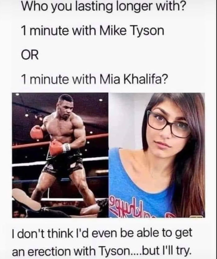 Who you lasting longer with 1 minute with Mike Tyson OR 1 minute with Mia Khalifa an erection with Tysonbut Ill try
