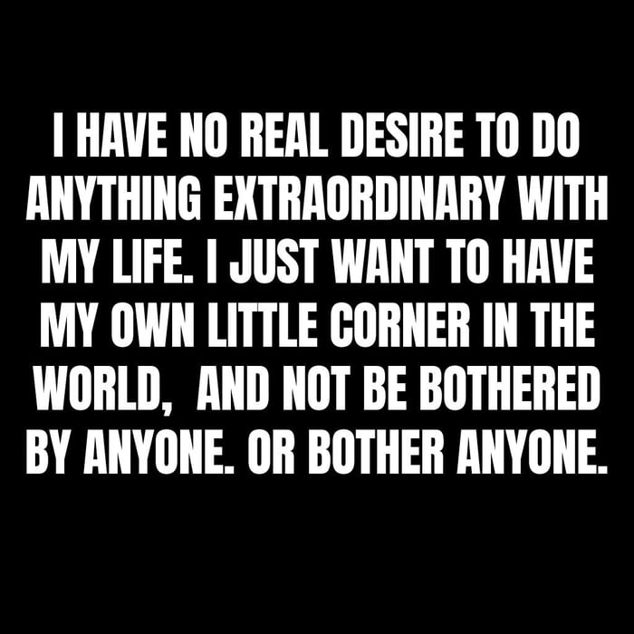 HAVE NO REAL DESIRE T0 DO ANYTHING EXTRRORDINARY WITH MY LIFE JUST WANT TO HAVE MY OWN LITTLE CORNER IN THE WORLD AND NOT BE BOTHERED BY ANYONE OR BOTHER ANYONE