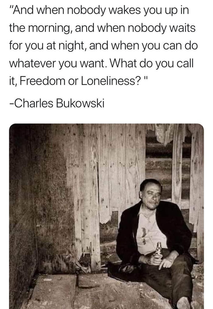 And when nobody wakes you up in the morning and when nobody waits for you at night and when you can do whatever you want What do you call it Freedom or Loneliness Charles Bukowski