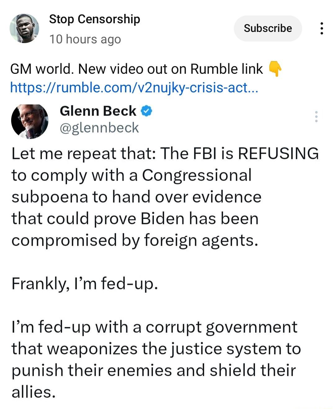 n Stop Censorship Subscribe 10 hours ago GM world New video out on Rumble link httpsrumblecomv2nujky crisis act Glenn Beck glennbeck Let me repeat that The FBI is REFUSING to comply with a Congressional subpoena to hand over evidence that could prove Biden has been compromised by foreign agents Frankly Im fed up Im fed up with a corrupt government that weaponizes the justice system to punish their