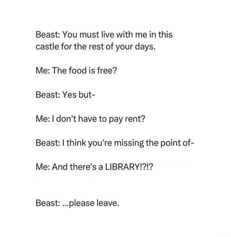 Beast You must live with me in this castle for the rest of your days Me The food is free Beast Yes but Me dont have to pay rent Beast think youre missing the point of Me And theres a LIBRARY Beast please leave