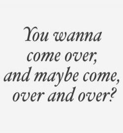 You wanna come over, and maybe come, over and over?