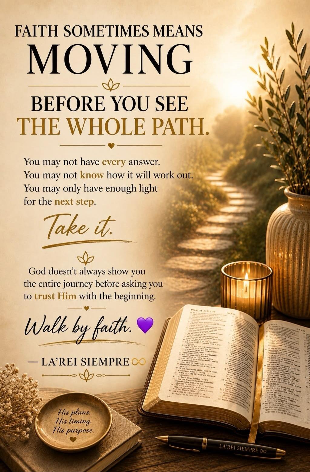 FAITH SOMETIMES MEANS MOVING BEFORE YOU SEE THE WHOLE PATH. You may not have every answer. You may not know how it will work out. You may only have enough light for the next step. Take it. God doesn't always show you the entire journey before asking you to trust Him with the beginning. Walk by faith. His plans. His timing. His purpose.