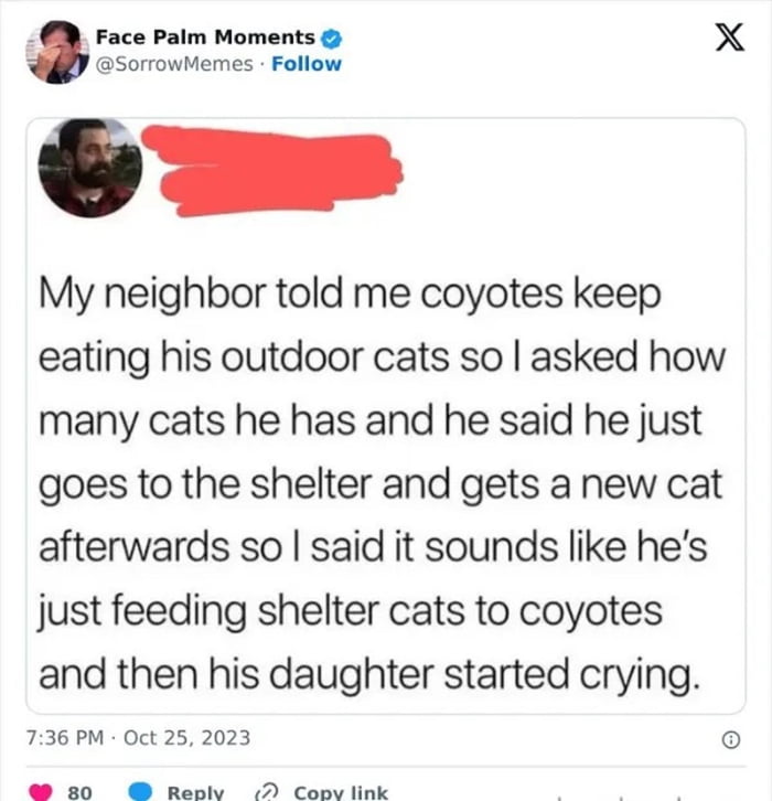 Face Paim Moments X SorowMemes Follow My neighbor told me coyotes keep eating his outdoor cats so asked how many cats he has and he said he just goes to the shelter and gets a new cat afterwards so said it sounds like hes just feeding shelter cats to coyotes and then his daughter started crying 736 PM Oct 25 2023 o 80 Resh D Coov link